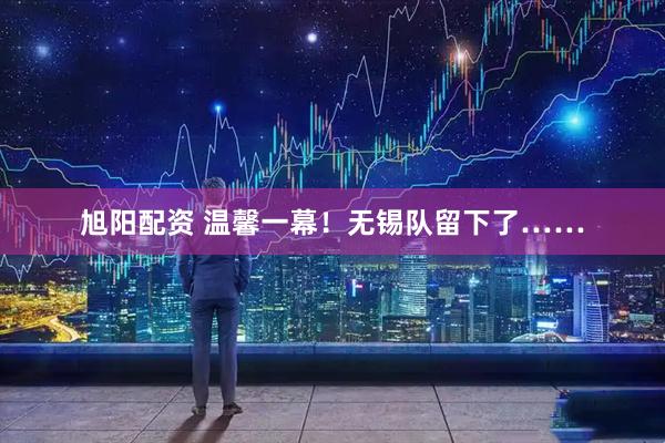 旭阳配资 温馨一幕!无锡队留下了……