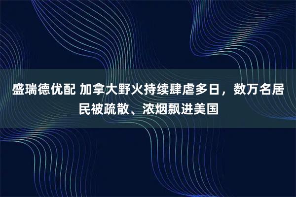 盛瑞德优配 加拿大野火持续肆虐多日,数万名居民被疏散、浓烟飘进美国