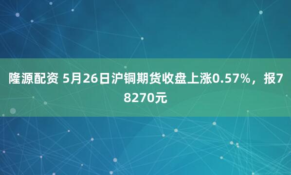 隆源配资 5月26日沪铜期货收盘上涨0.57%，报78270元