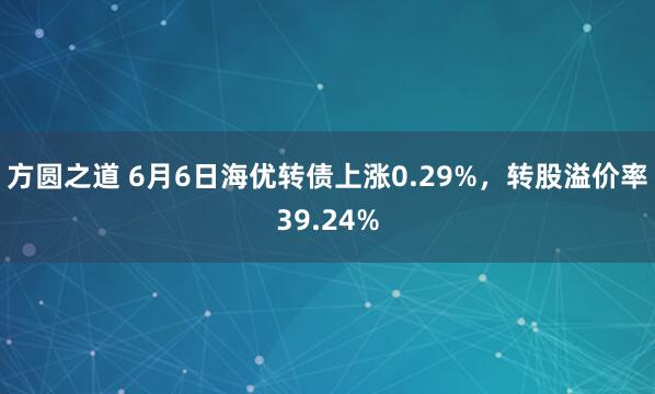 方圆之道 6月6日海优转债上涨0.29%,转股溢价率39.24%