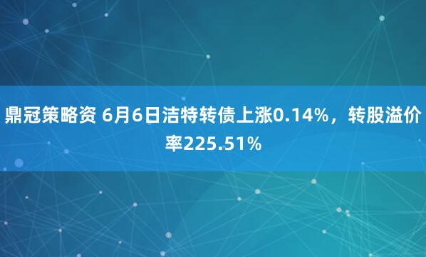 鼎冠策略资 6月6日洁特转债上涨0.14%，转股溢价率225.51%