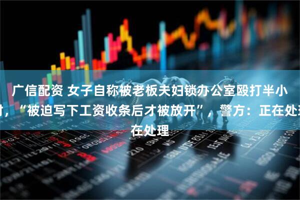 广信配资 女子自称被老板夫妇锁办公室殴打半小时，“被迫写下工资收条后才被放开”，警方：正在处理