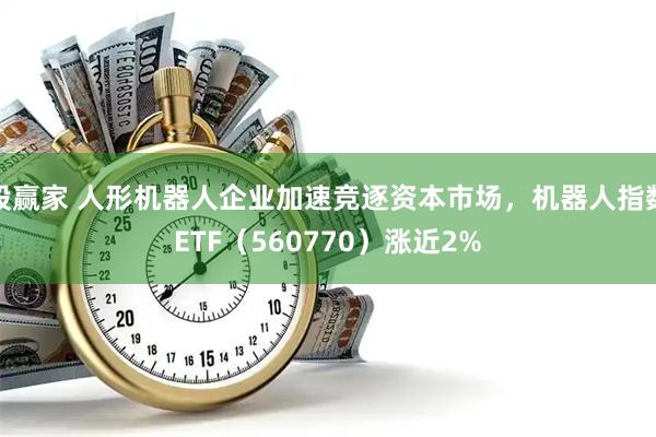 股赢家 人形机器人企业加速竞逐资本市场,机器人指数ETF(560770)涨近2%