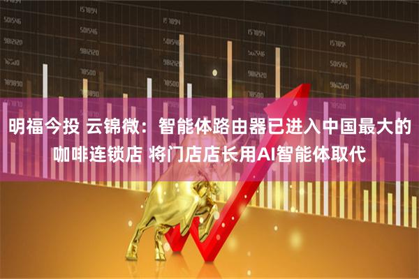 明福今投 云锦微:智能体路由器已进入中国最大的咖啡连锁店 将门店店长用AI智能体取代