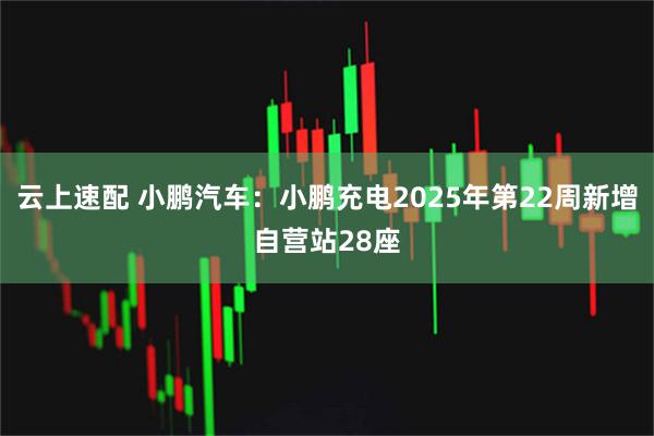 云上速配 小鹏汽车：小鹏充电2025年第22周新增自营站28座