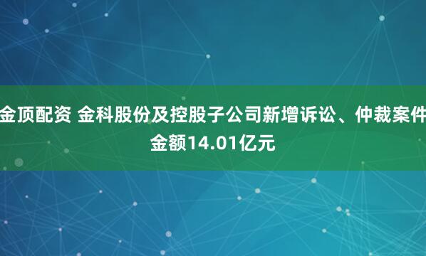金顶配资 金科股份及控股子公司新增诉讼、仲裁案件金额14.01亿元