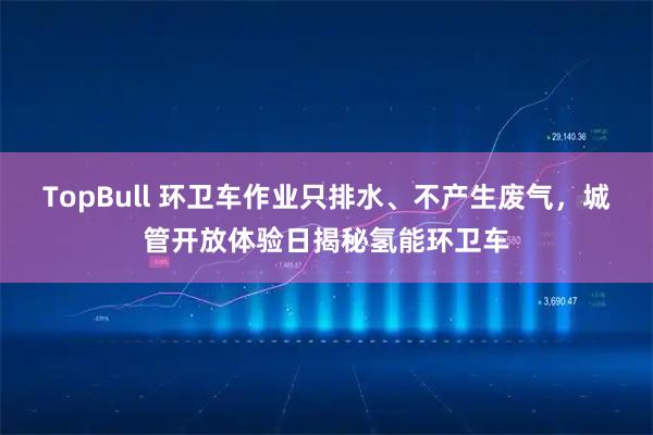 TopBull 环卫车作业只排水、不产生废气,城管开放体验日揭秘氢能环卫车