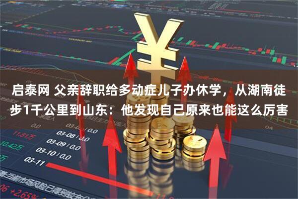 启泰网 父亲辞职给多动症儿子办休学，从湖南徒步1千公里到山东：他发现自己原来也能这么厉害