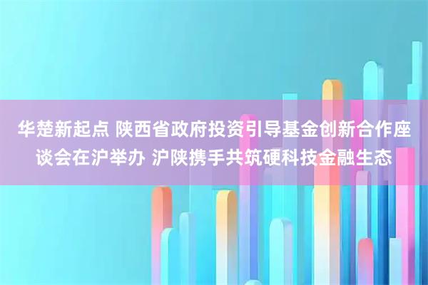 华楚新起点 陕西省政府投资引导基金创新合作座谈会在沪举办 沪陕携手共筑硬科技金融生态