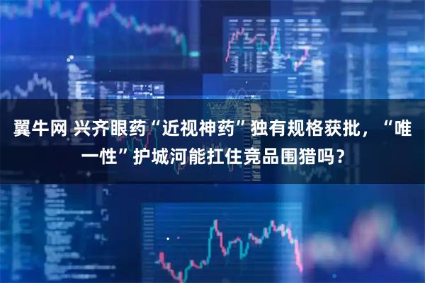 翼牛网 兴齐眼药“近视神药”独有规格获批，“唯一性”护城河能扛住竞品围猎吗？