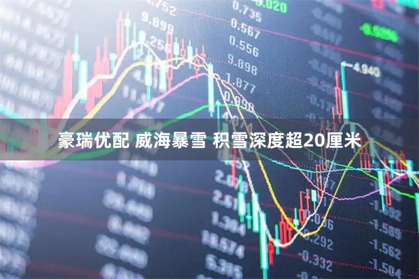 豪瑞优配 威海暴雪 积雪深度超20厘米