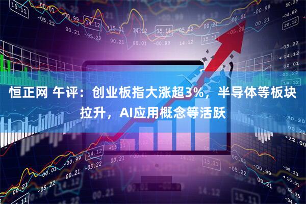 恒正网 午评：创业板指大涨超3%，半导体等板块拉升，AI应用概念等活跃