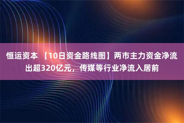 恒运资本 【10日资金路线图】两市主力资金净流出超320亿元，传媒等行业净流入居前