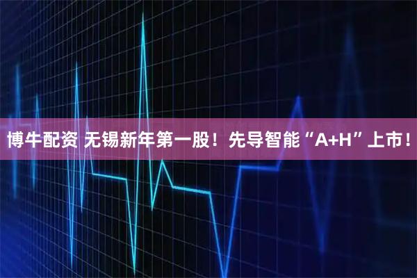 博牛配资 无锡新年第一股！先导智能“A+H”上市！