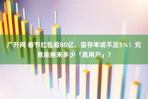 广升网 春节红包超80亿，留存率或不足5%！究竟能换来多少「真用户」？