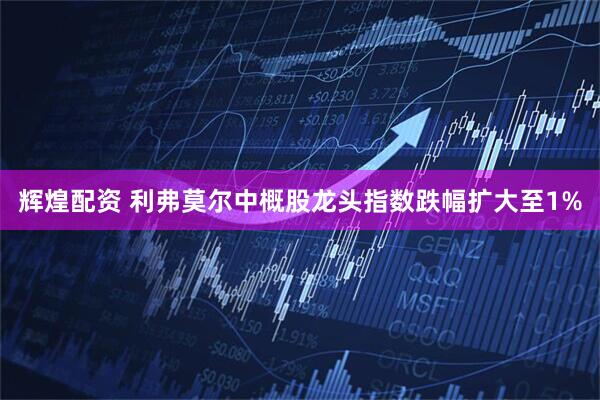 辉煌配资 利弗莫尔中概股龙头指数跌幅扩大至1%