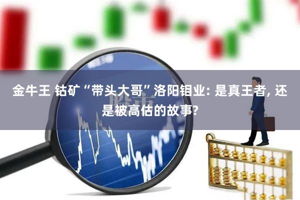 金牛王 钴矿“带头大哥”洛阳钼业: 是真王者, 还是被高估的故事?