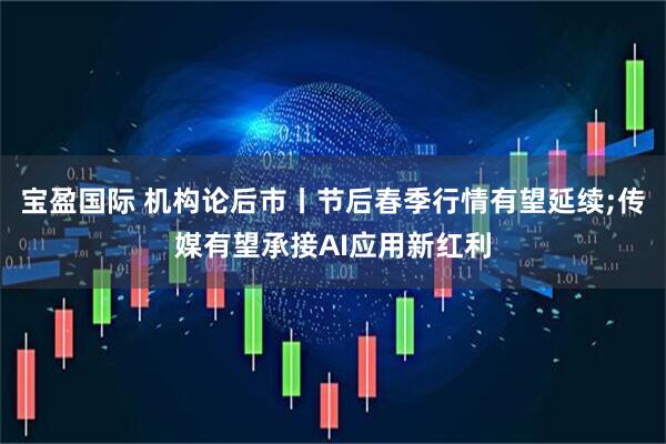 宝盈国际 机构论后市丨节后春季行情有望延续;传媒有望承接AI应用新红利