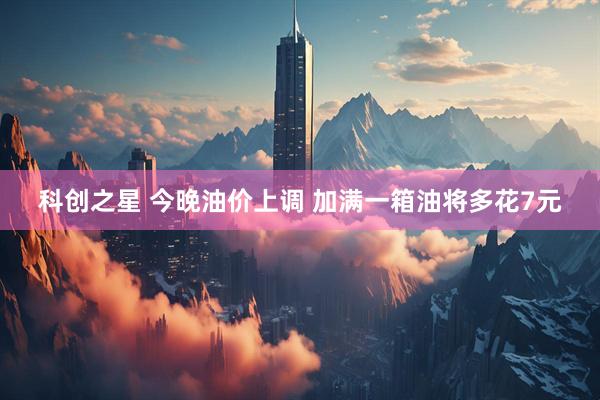 科创之星 今晚油价上调 加满一箱油将多花7元