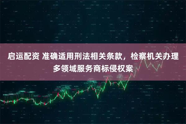 启运配资 准确适用刑法相关条款，检察机关办理多领域服务商标侵权案