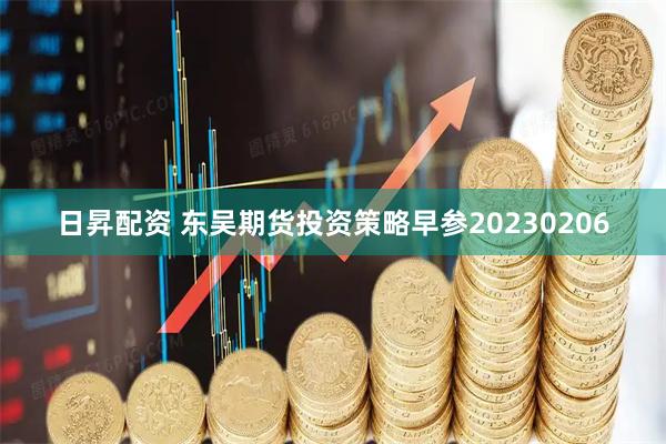日昇配资 东吴期货投资策略早参20230206