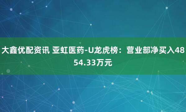大鑫优配资讯 亚虹医药-U龙虎榜：营业部净买入4854.33万元