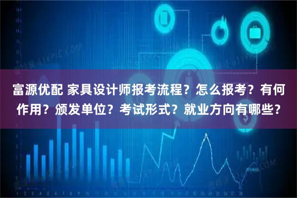 富源优配 家具设计师报考流程？怎么报考？有何作用？颁发单位？考试形式？就业方向有哪些？