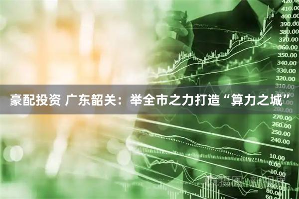 豪配投资 广东韶关：举全市之力打造“算力之城”