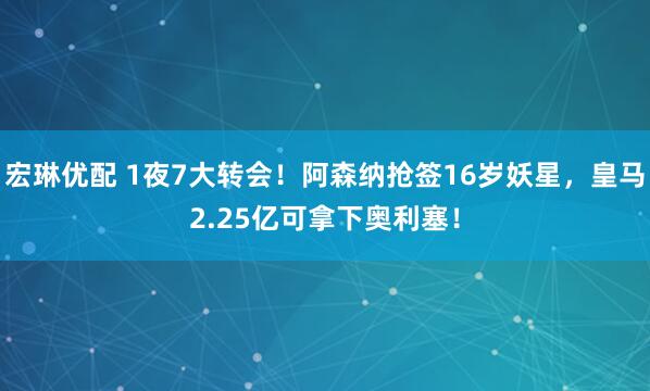 宏琳优配 1夜7大转会！阿森纳抢签16岁妖星，皇马2.25亿可拿下奥利塞！